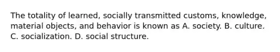 The totality of learned, socially transmitted customs, knowledge, material objects, and behavior is known as A. society. B. culture. C. socialization. D. social structure.