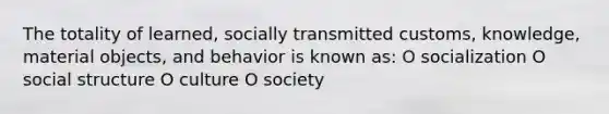 The totality of learned, socially transmitted customs, knowledge, material objects, and behavior is known as: O socialization O social structure O culture O society