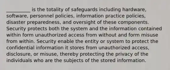 __________ is the totality of safeguards including hardware, software, personnel policies, information practice policies, disaster preparedness, and oversight of these components. Security protects both the system and the information contained within form unauthorized access from without and form misuse from within. Security enable the entity or system to protect the confidential information it stores from unauthorized access, disclosure, or misuse, thereby protecting the privacy of the individuals who are the subjects of the stored information.