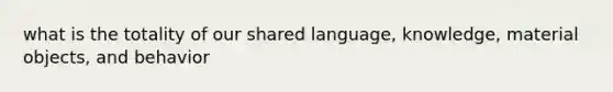 what is the totality of our shared language, knowledge, material objects, and behavior