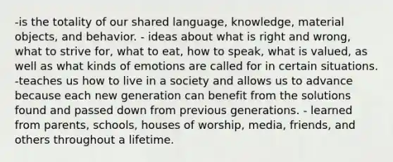 -is the totality of our shared language, knowledge, material objects, and behavior. - ideas about what is right and wrong, what to strive for, what to eat, how to speak, what is valued, as well as what kinds of emotions are called for in certain situations. -teaches us how to live in a society and allows us to advance because each new generation can benefit from the solutions found and passed down from previous generations. - learned from parents, schools, houses of worship, media, friends, and others throughout a lifetime.