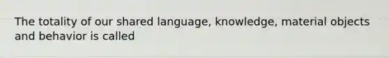 The totality of our shared language, knowledge, material objects and behavior is called