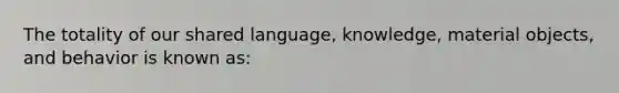 The totality of our shared language, knowledge, material objects, and behavior is known as: