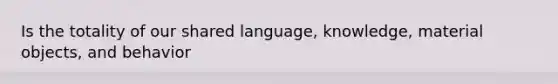 Is the totality of our shared language, knowledge, material objects, and behavior