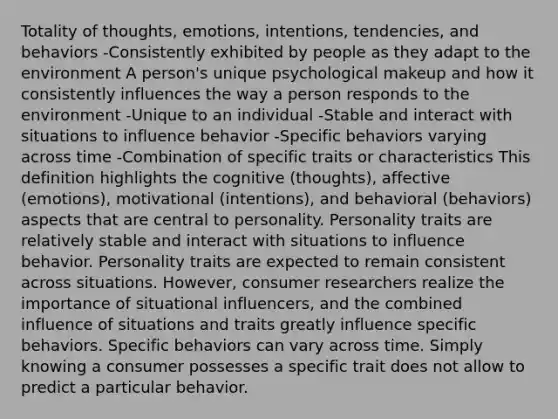 Totality of thoughts, emotions, intentions, tendencies, and behaviors -Consistently exhibited by people as they adapt to the environment A person's unique psychological makeup and how it consistently influences the way a person responds to the environment -Unique to an individual -Stable and interact with situations to influence behavior -Specific behaviors varying across time -Combination of specific traits or characteristics This definition highlights the cognitive (thoughts), affective (emotions), motivational (intentions), and behavioral (behaviors) aspects that are central to personality. Personality traits are relatively stable and interact with situations to influence behavior. Personality traits are expected to remain consistent across situations. However, consumer researchers realize the importance of situational influencers, and the combined influence of situations and traits greatly influence specific behaviors. Specific behaviors can vary across time. Simply knowing a consumer possesses a specific trait does not allow to predict a particular behavior.