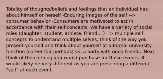 Totality of thoughts/beliefs and feelings that an individual has about himself or herself -Enduring images of the self --> consumer behavior -Consumers are motivated to act in accordance with their self-concepts -We have a variety of social roles (daughter, student, athlete, friend,...) --> multiple self-concepts To understand multiple selves, think of the way you present yourself and think about yourself at a formal university function (career fair perhaps) vs. a party with good friends. Next, think of the clothing you would purchase for these events. It would likely be very different as you are presenting a different "self" at each event.