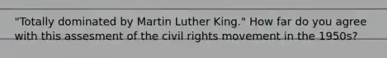 "Totally dominated by Martin Luther King." How far do you agree with this assesment of <a href='https://www.questionai.com/knowledge/kwq766eC44-the-civil-rights-movement' class='anchor-knowledge'>the civil rights movement</a> in the 1950s?