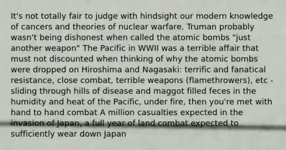 It's not totally fair to judge with hindsight our modern knowledge of cancers and theories of nuclear warfare. Truman probably wasn't being dishonest when called the atomic bombs "just another weapon" The Pacific in WWII was a terrible affair that must not discounted when thinking of why the atomic bombs were dropped on Hiroshima and Nagasaki: terrific and fanatical resistance, close combat, terrible weapons (flamethrowers), etc - sliding through hills of disease and maggot filled feces in the humidity and heat of the Pacific, under fire, then you're met with hand to hand combat A million casualties expected in the invasion of Japan, a full year of land combat expected to sufficiently wear down Japan