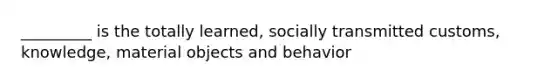 _________ is the totally learned, socially transmitted customs, knowledge, material objects and behavior