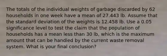 The totals of the individual weights of garbage discarded by 62 households in one week have a mean of 27.443 lb. Assume that the standard deviation of the weights is 12.458 lb. Use a 0.05 significance level to test the claim that the population of households has a mean less than 30 lb, which is the maximum amount that can be handled by the current waste removal system. What is your final conclusion?