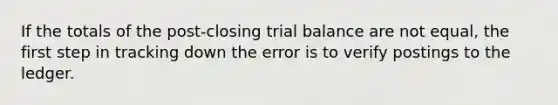 If the totals of the post-closing trial balance are not equal, the first step in tracking down the error is to verify postings to the ledger.