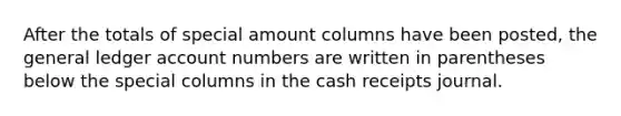 After the totals of special amount columns have been posted, the general ledger account numbers are written in parentheses below the special columns in the cash receipts journal.