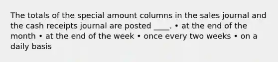 The totals of the special amount columns in the sales journal and the cash receipts journal are posted ____. • at the end of the month • at the end of the week • once every two weeks • on a daily basis