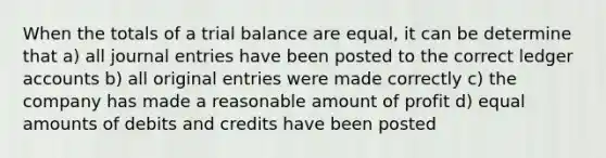 When the totals of a trial balance are equal, it can be determine that a) all journal entries have been posted to the correct ledger accounts b) all original entries were made correctly c) the company has made a reasonable amount of profit d) equal amounts of debits and credits have been posted