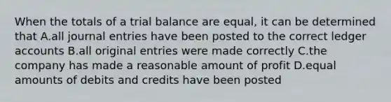 When the totals of a trial balance are equal, it can be determined that A.all journal entries have been posted to the correct ledger accounts B.all original entries were made correctly C.the company has made a reasonable amount of profit D.equal amounts of debits and credits have been posted