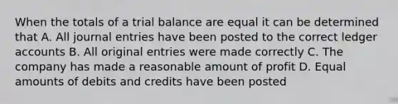 When the totals of a trial balance are equal it can be determined that A. All <a href='https://www.questionai.com/knowledge/k7UlY65VeM-journal-entries' class='anchor-knowledge'>journal entries</a> have been posted to the correct ledger accounts B. All original entries were made correctly C. The company has made a reasonable amount of profit D. Equal amounts of debits and credits have been posted