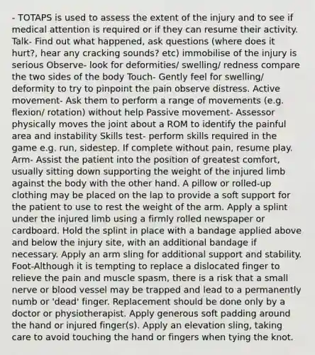 - TOTAPS is used to assess the extent of the injury and to see if medical attention is required or if they can resume their activity. Talk- Find out what happened, ask questions (where does it hurt?, hear any cracking sounds? etc) immobilise of the injury is serious Observe- look for deformities/ swelling/ redness compare the two sides of the body Touch- Gently feel for swelling/ deformity to try to pinpoint the pain observe distress. Active movement- Ask them to perform a range of movements (e.g. flexion/ rotation) without help Passive movement- Assessor physically moves the joint about a ROM to identify the painful area and instability Skills test- perform skills required in the game e.g. run, sidestep. If complete without pain, resume play. Arm- Assist the patient into the position of greatest comfort, usually sitting down supporting the weight of the injured limb against the body with the other hand. A pillow or rolled-up clothing may be placed on the lap to provide a soft support for the patient to use to rest the weight of the arm. Apply a splint under the injured limb using a firmly rolled newspaper or cardboard. Hold the splint in place with a bandage applied above and below the injury site, with an additional bandage if necessary. Apply an arm sling for additional support and stability. Foot-Although it is tempting to replace a dislocated finger to relieve the pain and muscle spasm, there is a risk that a small nerve or blood vessel may be trapped and lead to a permanently numb or 'dead' finger. Replacement should be done only by a doctor or physiotherapist. Apply generous soft padding around the hand or injured finger(s). Apply an elevation sling, taking care to avoid touching the hand or fingers when tying the knot.