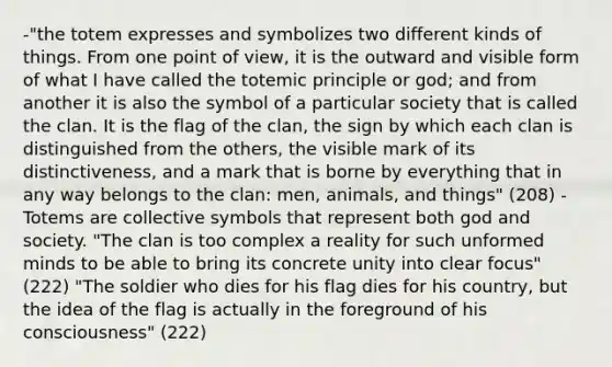 -"the totem expresses and symbolizes two different kinds of things. From one point of view, it is the outward and visible form of what I have called the totemic principle or god; and from another it is also the symbol of a particular society that is called the clan. It is the flag of the clan, the sign by which each clan is distinguished from the others, the visible mark of its distinctiveness, and a mark that is borne by everything that in any way belongs to the clan: men, animals, and things" (208) -Totems are collective symbols that represent both god and society. "The clan is too complex a reality for such unformed minds to be able to bring its concrete unity into clear focus" (222) "The soldier who dies for his flag dies for his country, but the idea of the flag is actually in the foreground of his consciousness" (222)