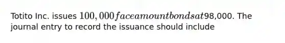 Totito Inc. issues 100,000 face amount bonds at98,000. The journal entry to record the issuance should include