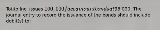 Totito Inc. issues 100,000 face amount bonds at98,000. The journal entry to record the issuance of the bonds should include debit(s) to: