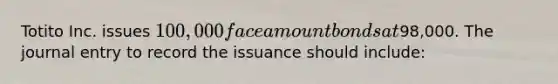 Totito Inc. issues 100,000 face amount bonds at98,000. The journal entry to record the issuance should include: