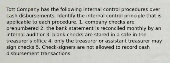 Tott Company has the following internal control procedures over cash disbursements. Identify the internal control principle that is applicable to each procedure. 1. company checks are prenumbered 2. the bank statement is reconciled monthly by an internal auditior 3. blank checks are stored in a safe in the treasurer's office 4. only the treasurer or assistant treasurer may sign checks 5. Check-signers are not allowed to record cash disbursement transactions.