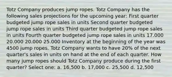 Totz Company produces jump ropes. Totz Company has the following sales projections for the upcoming year: First quarter budgeted jump rope sales in units Second quarter budgeted jump rope sales in units Third quarter budgeted jump rope sales in units Fourth quarter budgeted jump rope sales in units 17.000 20.000 20.000 25.000 Inventory at the beginning of the year was 4500 jump ropes. Totz Company wants to have 20% of the next quarter's sales in units on hand at the end of each quarter. How many jump ropes should Totz Company produce during the first quarter? Select one: a. 16,500 b. 17,000 c. 25,500 d. 12,500