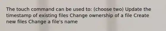 The touch command can be used to: (choose two) Update the timestamp of existing files Change ownership of a file Create new files Change a file's name