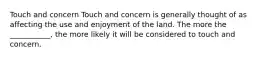 Touch and concern Touch and concern is generally thought of as affecting the use and enjoyment of the land. The more the ___________, the more likely it will be considered to touch and concern.