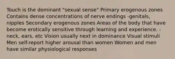 Touch is the dominant "sexual sense" Primary erogenous zones Contains dense concentrations of nerve endings -genitals, nipples Secondary erogenous zones Areas of the body that have become erotically sensitive through learning and experience. -neck, ears, etc Vision usually next in dominance Visual stimuli Men self-report higher arousal than women Women and men have similar physiological responses