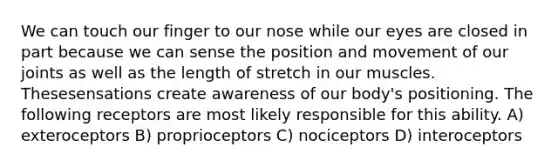 We can touch our finger to our nose while our eyes are closed in part because we can sense the position and movement of our joints as well as the length of stretch in our muscles. Thesesensations create awareness of our body's positioning. The following receptors are most likely responsible for this ability. A) exteroceptors B) proprioceptors C) nociceptors D) interoceptors