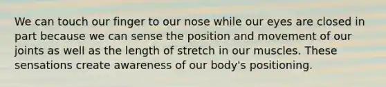 We can touch our finger to our nose while our eyes are closed in part because we can sense the position and movement of our joints as well as the length of stretch in our muscles. These sensations create awareness of our body's positioning.