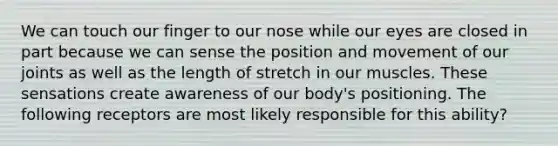 We can touch our finger to our nose while our eyes are closed in part because we can sense the position and movement of our joints as well as the length of stretch in our muscles. These sensations create awareness of our body's positioning. The following receptors are most likely responsible for this ability?