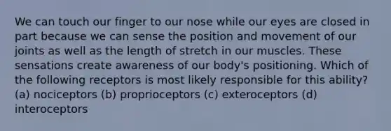 We can touch our finger to our nose while our eyes are closed in part because we can sense the position and movement of our joints as well as the length of stretch in our muscles. These sensations create awareness of our body's positioning. Which of the following receptors is most likely responsible for this ability? (a) nociceptors (b) proprioceptors (c) exteroceptors (d) interoceptors