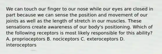 We can touch our finger to our nose while our eyes are closed in part because we can sense the position and movement of our joints as well as the length of stretch in our muscles. These sensations create awareness of our body's positioning. Which of the following receptors is most likely responsible for this ability? A. proprioceptors B. nociceptors C. exteroceptors D. interoceptors