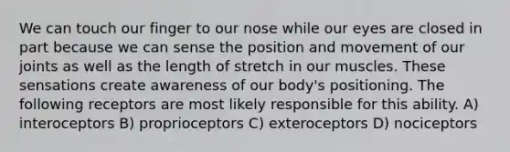 We can touch our finger to our nose while our eyes are closed in part because we can sense the position and movement of our joints as well as the length of stretch in our muscles. These sensations create awareness of our body's positioning. The following receptors are most likely responsible for this ability. A) interoceptors B) proprioceptors C) exteroceptors D) nociceptors