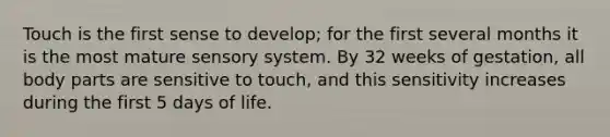 Touch is the first sense to develop; for the first several months it is the most mature sensory system. By 32 weeks of gestation, all body parts are sensitive to touch, and this sensitivity increases during the first 5 days of life.