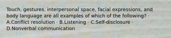 Touch, gestures, interpersonal space, facial expressions, and body language are all examples of which of the following? · A.Conflict resolution · B.Listening · C.Self-disclosure · D.Nonverbal communication