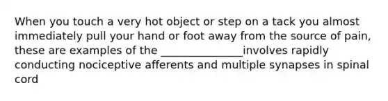 When you touch a very hot object or step on a tack you almost immediately pull your hand or foot away from the source of pain, these are examples of the _______________involves rapidly conducting nociceptive afferents and multiple synapses in spinal cord