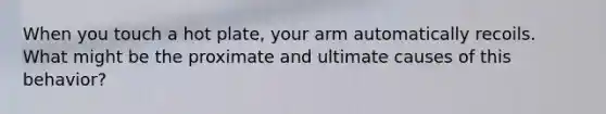 When you touch a hot plate, your arm automatically recoils. What might be the proximate and ultimate causes of this behavior?