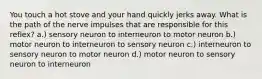 You touch a hot stove and your hand quickly jerks away. What is the path of the nerve impulses that are responsible for this reflex? a.) sensory neuron to interneuron to motor neuron b.) motor neuron to interneuron to sensory neuron c.) interneuron to sensory neuron to motor neuron d.) motor neuron to sensory neuron to interneuron