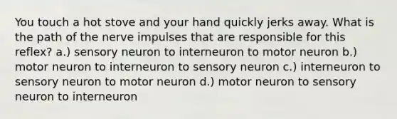 You touch a hot stove and your hand quickly jerks away. What is the path of the nerve impulses that are responsible for this reflex? a.) sensory neuron to interneuron to motor neuron b.) motor neuron to interneuron to sensory neuron c.) interneuron to sensory neuron to motor neuron d.) motor neuron to sensory neuron to interneuron