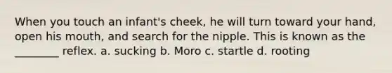 When you touch an infant's cheek, he will turn toward your hand, open his mouth, and search for the nipple. This is known as the ________ reflex. a. sucking b. Moro c. startle d. rooting