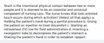 Touch is the intentional physical contact between two or more people and it is deemed to be an essential and universal component of nursing care. The nurse knows that task-oriented touch occurs during which activities? (Select all that apply.) a. Holding the patient's hand during a painful procedure b. Giving the patient an injection to treat discomfort c. Starting an intravenous (IV) line for fluid administration d. Inserting a nasogastric tube to decompress the patient's stomach e. Shaking the patient's hand in order to establish rapport