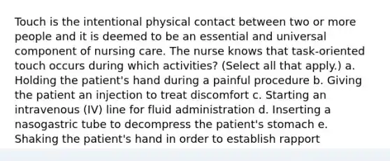 Touch is the intentional physical contact between two or more people and it is deemed to be an essential and universal component of nursing care. The nurse knows that task-oriented touch occurs during which activities? (Select all that apply.) a. Holding the patient's hand during a painful procedure b. Giving the patient an injection to treat discomfort c. Starting an intravenous (IV) line for fluid administration d. Inserting a nasogastric tube to decompress the patient's stomach e. Shaking the patient's hand in order to establish rapport