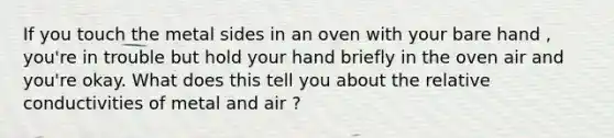 If you touch the metal sides in an oven with your bare hand , you're in trouble but hold your hand briefly in the oven air and you're okay. What does this tell you about the relative conductivities of metal and air ?