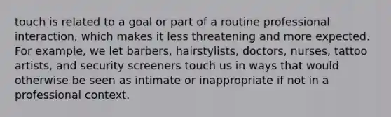 touch is related to a goal or part of a routine professional interaction, which makes it less threatening and more expected. For example, we let barbers, hairstylists, doctors, nurses, tattoo artists, and security screeners touch us in ways that would otherwise be seen as intimate or inappropriate if not in a professional context.