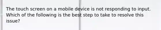 The touch screen on a mobile device is not responding to input. Which of the following is the best step to take to resolve this issue?