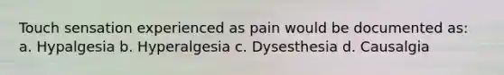 Touch sensation experienced as pain would be documented as: a. Hypalgesia b. Hyperalgesia c. Dysesthesia d. Causalgia