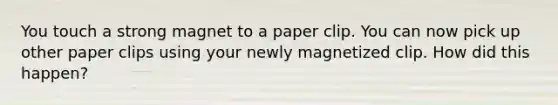 You touch a strong magnet to a paper clip. You can now pick up other paper clips using your newly magnetized clip. How did this happen?